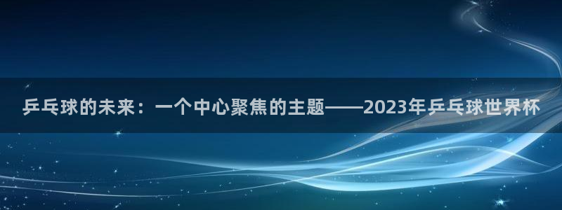 世界杯欧洲区预选赛赛程:乒乓球的未来:一个中心聚焦的主题——2023年乒乓球世界杯